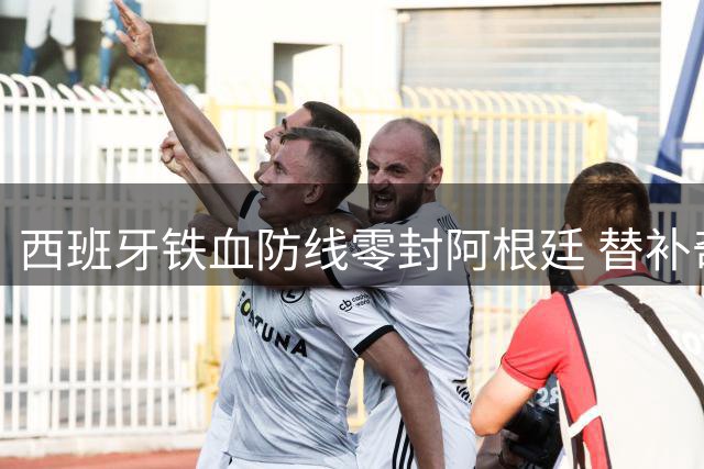 西班牙铁血防线零封阿根廷 替补奇兵加时绝杀铸就王朝新篇