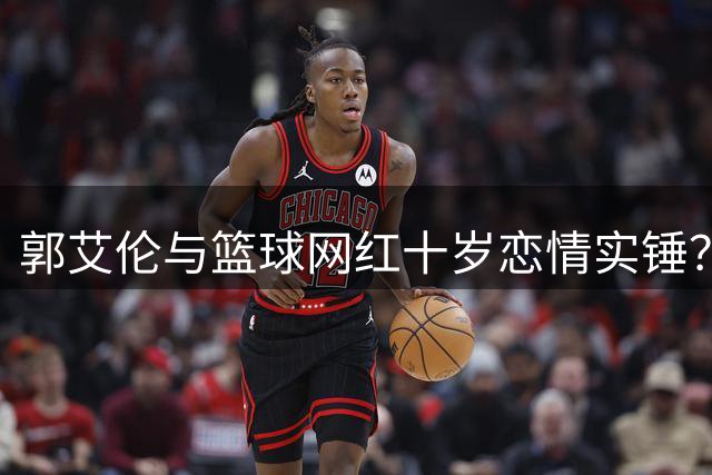 郭艾伦与篮球网红十岁恋情实锤？亲密庆生同框照引热议
